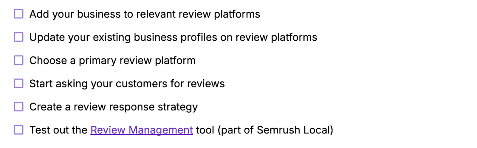 Add your business to relevant review platforms, update your existing profiles, choose a primary review platform, ask customers for reviews, create a review response strategy, test out Semrush's Review Management tool.